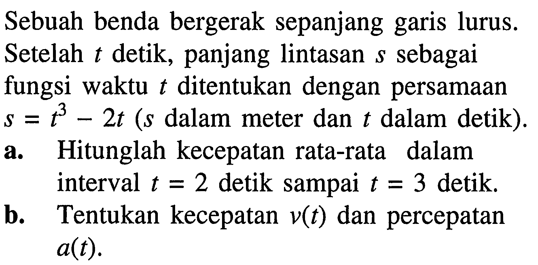 Sebuah benda bergerak sepanjang garis lurus. Setelah t detik, panjang lintasan s sebagai fungsi waktu t ditentukan dengan persamaan s=t^3-2t (s dalam meter dan t dalam detik).a. Hitunglah kecepatan rata-rata dalam interval t=2 detik sampai t=3 detik.b. Tentukan kecepatan v(t) dan percepatan a(t).