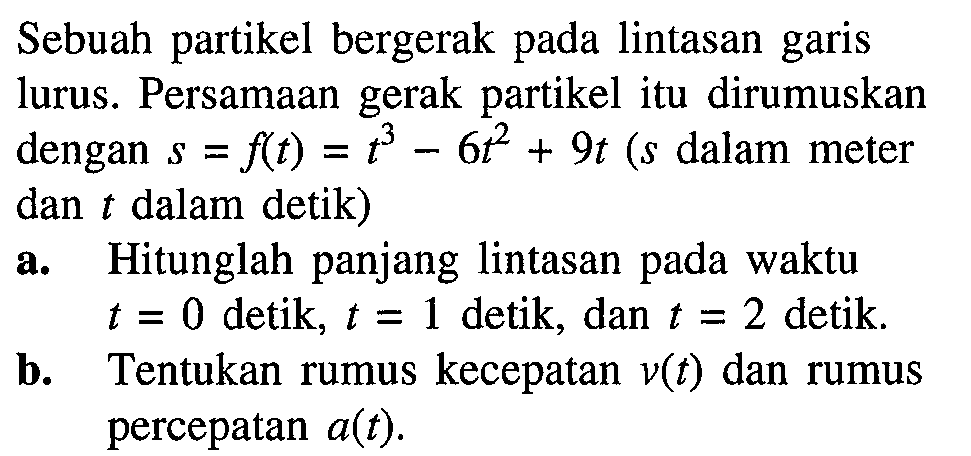 Sebuah partikel bergerak pada lintasan garis lurus. Persamaan gerak partikel itu dirumuskan dengan s=f(t)=t^3-6t^2+9t(s dalam meter dan t dalam detik)a. Hitunglah panjang lintasan pada waktu t=0 detik, t=1 detik, dan t=2 detik. b. Tentukan rumus kecepatan v(t) dan rumus percepatan a(t). 