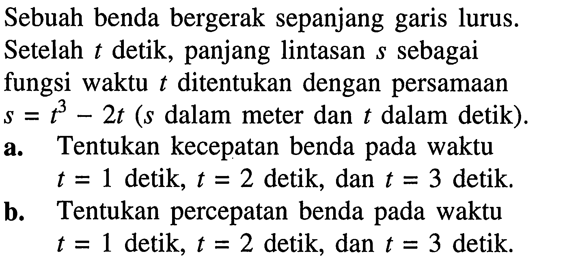 Sebuah benda bergerak sepanjang garis lurus. Setelah t detik, panjang lintasan s sebagai fungsi waktu t ditentukan dengan persamaan s=t^3-2 t ( s dalam meter dan t dalam detik).a. Tentukan kecepatan benda pada waktu t=1 detik, t=2 detik, dan t=3 detik.b. Tentukan percepatan benda pada waktu t=1 detik, t=2 detik, dan t=3 detik.