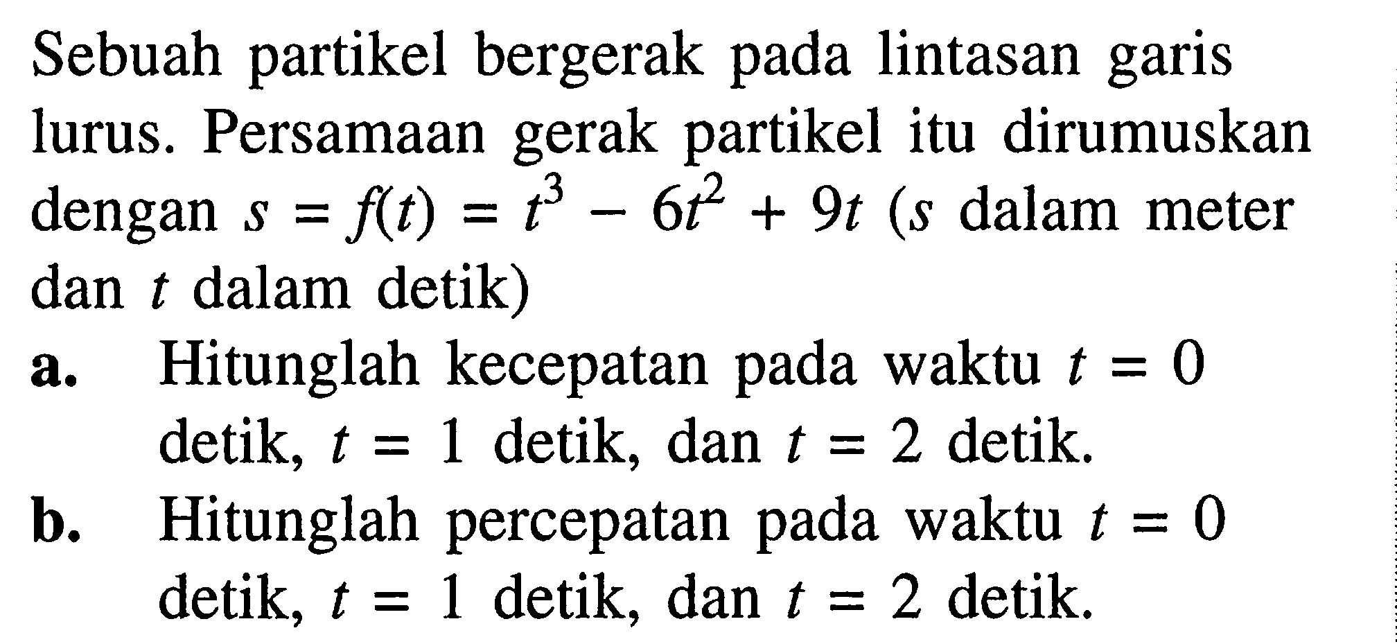 Sebuah partikel bergerak pada lintasan garis lurus. Persamaan gerak partikel itu dirumuskan dengan  s=f(t)=t^3-6 t^2+9 t(s  dalam meter dan  t  dalam detik)a. Hitunglah kecepatan pada waktu  t=0  detik, t=1 detik, dan t=2  detik.b. Hitunglah percepatan pada waktu  t=0  detik, t=1 detik, dan t=2  detik.