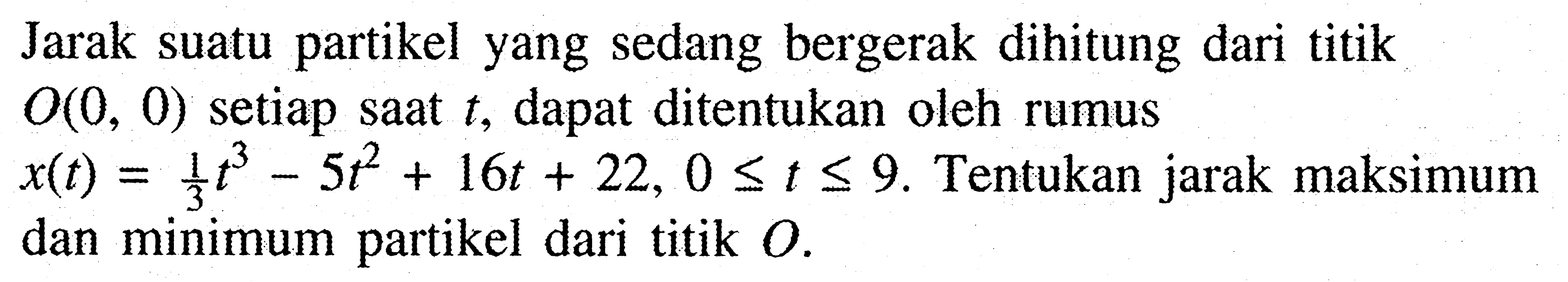 Jarak suatu partikel yang sedang bergerak dihitung dari titik  O(0,0)  setiap saat  t , dapat ditentukan oleh rumus  x(t)=1/3t^3 - 5t^2 + 16t + 22, 0 <= t <= 9 . Tentukan jarak maksimum dan minimum partikel dari titik  O .