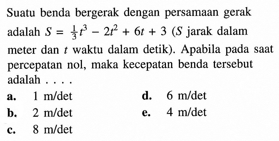 Suatu benda bergerak dengan persamaan gerak adalah S=1/3 t^3-2t^2+6t+3(S jarak dalam meter dan t waktu dalam detik). Apabila pada saat percepatan nol, maka kecepatan benda tersebut adalah ....