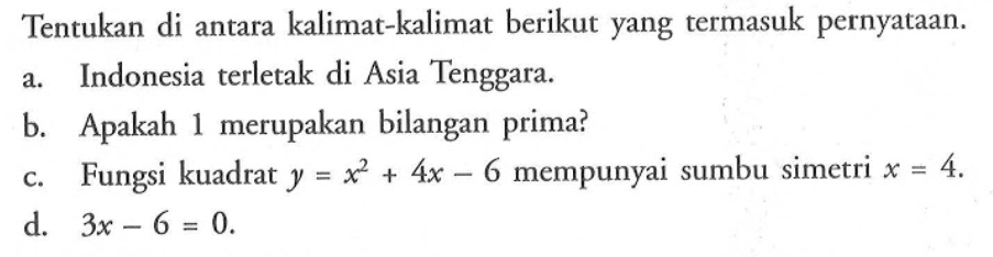 Tentukan di antara kalimat-kalimat berikut yang termasuk pernyataan.a. Indonesia terletak di Asia Tenggara.b. Apakah 1 merupakan bilangan prima?c. Fungsi kuadrat  y=x^2+4 x-6  mempunyai sumbu simetri  x=4 .d.   3 x-6=0 .