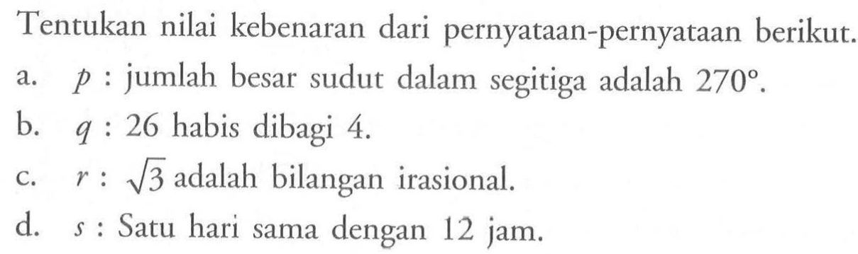 Tentukan nilai kebenaran dari pernyataan-pernyataan berikut.a.  p  : jumlah besar sudut dalam segitiga adalah  270 .b.   q: 26  habis dibagi 4 .c.  r: akar(3)  adalah bilangan irasional.d.   s  : Satu hari sama dengan 12 jam.