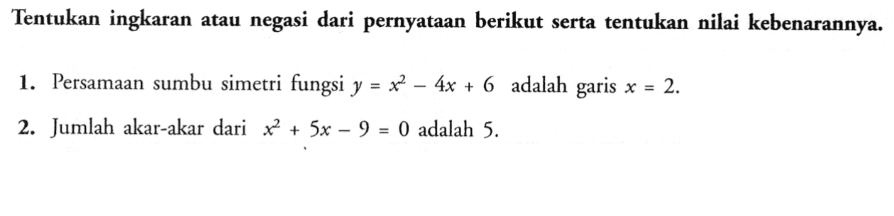 Tentukan ingkaran atau negasi dari pernyataan berikut serta tentukan nilai kebenarannya. 1. Persamaan sumbu simetri fungsi y=x^2-4x+6 adalah garis x=2. 2. Jumlah akar-akar dari x^2+5x-9=0 adalah 5. 