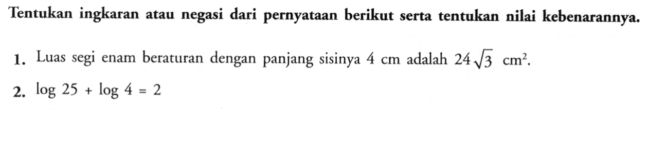 Tentukan ingkaran atau negasi dari pernyataan berikut serta tentukan nilai kebenarannya.1. Luas segi enam beraturan dengan panjang sisinya 4 cm adalah 24 akar(3) cm^2.2. log 25+log 4=2