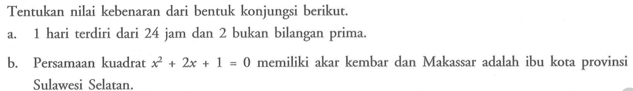 Tentukan nilai kebenaran dari bentuk konjungsi berikut. a. 1 hari terdiri dari 24 jam dan 2 bukan bilangan prima. b. Persamaan kuadrat x^2+2x+1=0 memiliki akar kembar dan Makassar adalah ibu kota provinsi Sulawesi Selatan.  