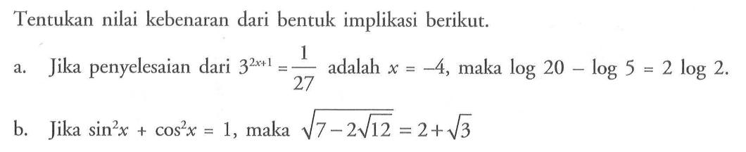 Tentukan nilai kebenaran dari bentuk implikasi berikut.a. Jika penyelesaian dari  3^(2 x+1)=1/27  adalah  x=-4 , maka  log 20-log 5=2 log 2 . b. Jika  sin^2 x+cos^2 x=1 , maka  akar(7-2 akar(12))=2+akar(3) 