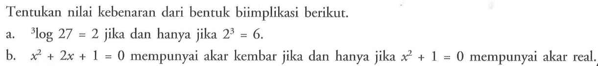 Tentukan nilai kebenaran dari bentuk biimplikasi berikut. a. 3log27=2 jika dan hanya jika 2^3=6. b. x^2+2x+1=0 mempunyai akar kembar jika dan hanya jika x^2+1=0 mempunyai akar real. 