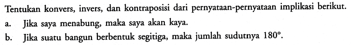 Tentukan konvers, invers, dan kontraposisi dari pernyataan-pernyataan implikasi berikut.a. Jika saya menabung, maka saya akan kaya.b. Jika suatu bangun berbentuk segitiga, maka jumlah sudutnya 180.