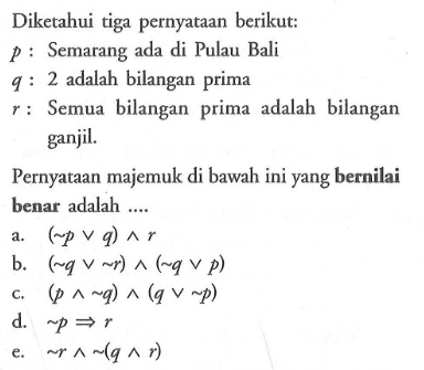 Diketahui tiga pernyataan berikut: p : Semarang ada di Pulau Bali q : 2 adalah bilangan prima r  : Semua bilangan prima adalah bilangan ganjil.Pernyataan majemuk di bawah ini yang bernilai benar adalah ....a.  (~ p v q) ^ r b.  (~ q v ~ r) ^(~ q v p) c.  (p ^ ~ q) ^(q v ~ p) d.  ~ p -> r e.   ~ r ^ ~(q ^ r) 