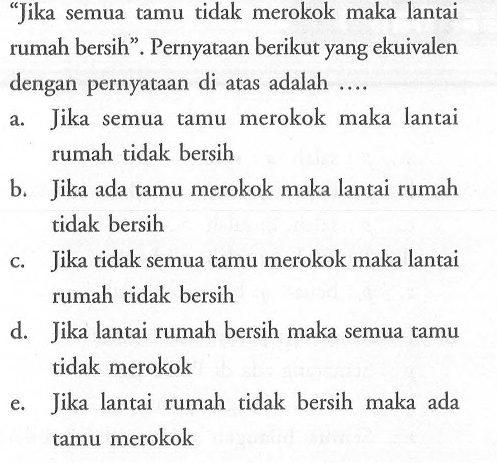 'Jika semua tamu tidak merokok maka lantai rumah bersih'. Pernyataan berikut yang ekuivalen dengan pernyataan di atas adalah ....a. Jika semua tamu merokok maka lantai rumah tidak bersihb. Jika ada tamu merokok maka lantai rumah tidak bersihc. Jika tidak semua tamu merokok maka lantai rumah tidak bersihd. Jika lantai rumah bersih maka semua tamu tidak merokoke. Jika lantai rumah tidak bersih maka ada tamu merokok