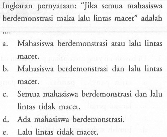 Ingkaran pernyataan: 'Jika semua mahasiswa berdemonstrasi maka lalu lintas macet' adalah .... a. Mahasiswa berdemonstrasi atau lalu lintas macet. b. Mahasiswa berdemonstrasi dan lalu lintas macet. c. Semua mahasiswa berdemonstrasi dan lalu lintas tidak macet. d. Ada mahasiswa berdemonstrasi. e. Lalu lintas tidak macet.