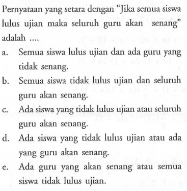 Pernyataan yang setara dengan 'Jika semua siswa lulus ujian maka seluruh guru akan senang' adalah .... 
a. Semua siswa lulus ujian dan ada guru yang tidak senang. 
b. Semua siswa tidak lulus ujian dan seluruh guru akan senang. 
c. Ada siswa yang tidak lulus ujian atau seluruh guru akan senang. 
d. Ada siswa yang tidak lulus ujian atau ada yang guru akan senang. 
e. Ada guru yang akan senang atau semua siswa tidak lulus ujian. 