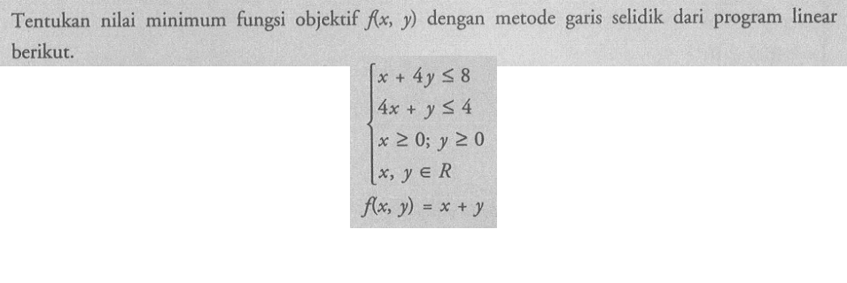 Tentukan nilai minimum fungsi objektif f(x, y) dengan metode garis selidik dari program linear berikut. x+4y<=8 4x+y<=4 x>=0; y>=0 x, y e R f(x, y)=x+y