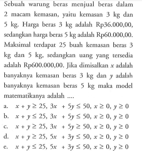 Sebuah warung beras menjual beras dalam macam kemasan, yaitu kemasan 3 kg dan 5 kg. Harga beras 3 kg adalah Rp36.000,00, sedangkan harga beras 5 kg adalah Rp60.000,00. Maksimal terdapat 25 buah kemasan beras 3 kg dan 5 kg, sedangkan uang yang tersedia adalah Rp600.000,00. Jika dimisalkan x adalah banyaknya kemasan beras 3 kg dan y adalah banyaknya kemasan beras kg maka model matematikanya adalah ...