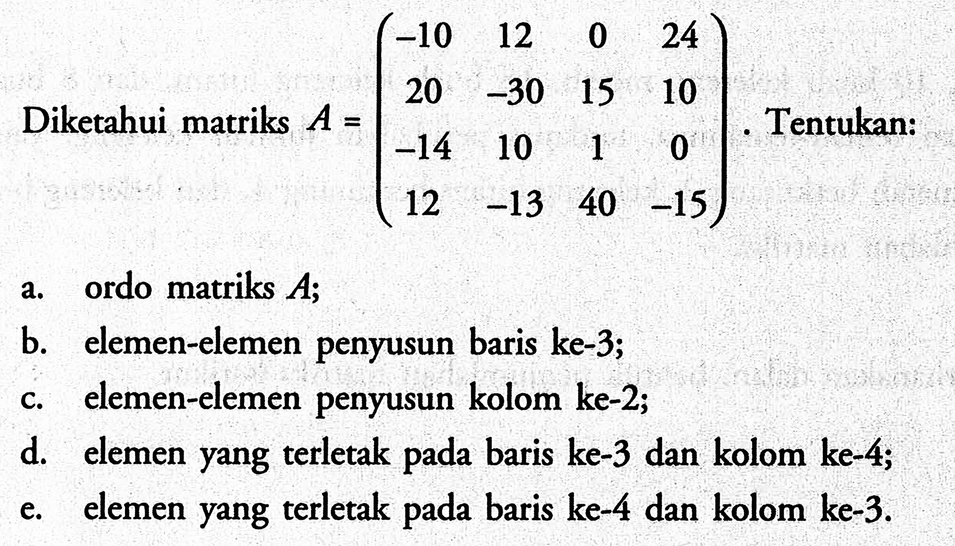 Diketahui matriks A=(-10 12 0 24 20 -30 15 10 -14 10 1 0 12 -13 40 -15). Tentukan: a. ordo matriks A; b. elemen-elemen penyusun baris ke-3; c. elemen-elemen penyusun kolom ke-2; d. elemen yang terletak pada baris ke-3 dan kolom ke-4; e. elemen yang terletak pada baris ke-4 dan kolom ke-3.