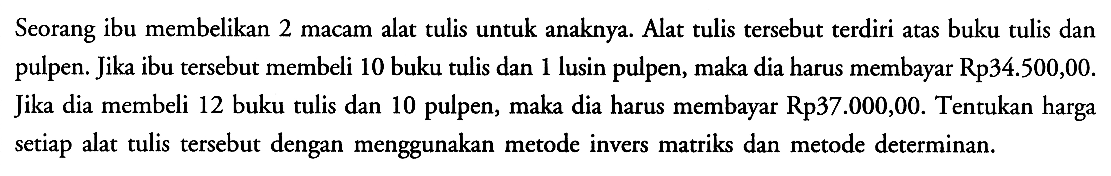 Seorang ibu membelikan 2 macam alat tulis untuk anaknya. Alat tulis tersebut terdiri atas buku tulis dan pulpen. Jika ibu tersebut membeli 10 buku tulis dan 1 lusin pulpen, maka dia harus membayar Rp34.500,00. Jika dia membeli 12 buku tulis dan 10 pulpen, maka dia harus membayar Rp37.000,00. Tentukan harga setiap alat tulis tersebut dengan menggunakan metode invers matriks dan metode determinan.