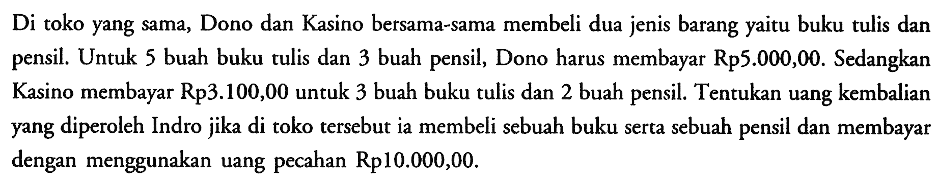 Di toko yang sama, Dono dan Kasino bersama-sama membeli dua jenis barang yaitu buku tulis dan pensil. Untuk 5 buah buku tulis dan 3 buah pensil, Dono harus membayar Rp5.000,00. Sedangkan Kasino membayar Rp3.100,00 untuk 3 buah buku tulis dan 2 buah pensil. Tentukan uang kembalian yang diperoleh Indro jika di toko tersebut ia membeli sebuah buku serta sebuah pensil dan membayar dengan menggunakan uang pecahan Rp10.000,00.