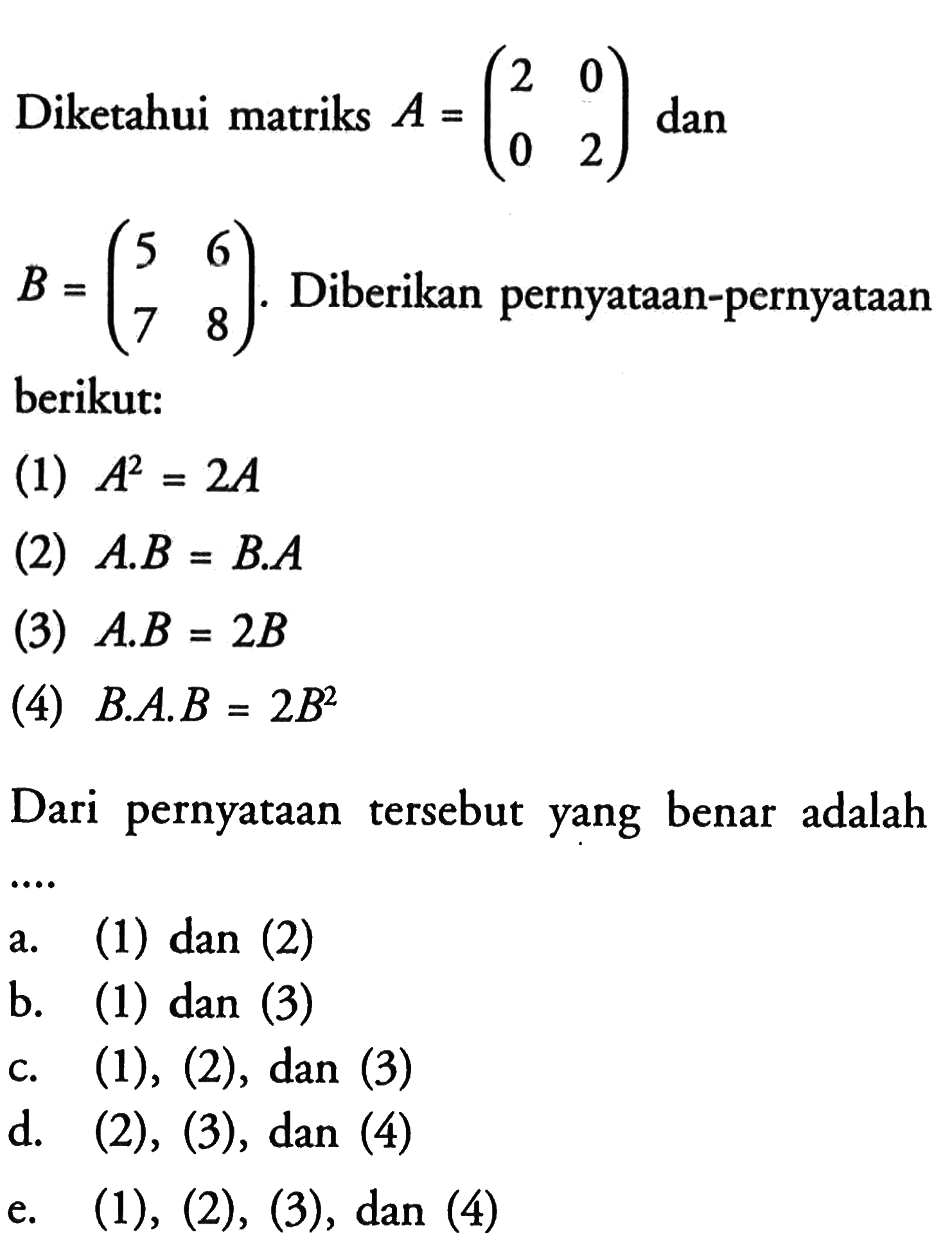 Diketahui matriks A=(2 0 0 2) dan B=(5 6 7 8). Diberikan pernyataan-pernyataan berikut: (1) A^2=2A (2) A.B=B.A (3) A.B=2B (4) B.A.B=2B^2 Dari pernyataan tersebut yang benar adalah ....