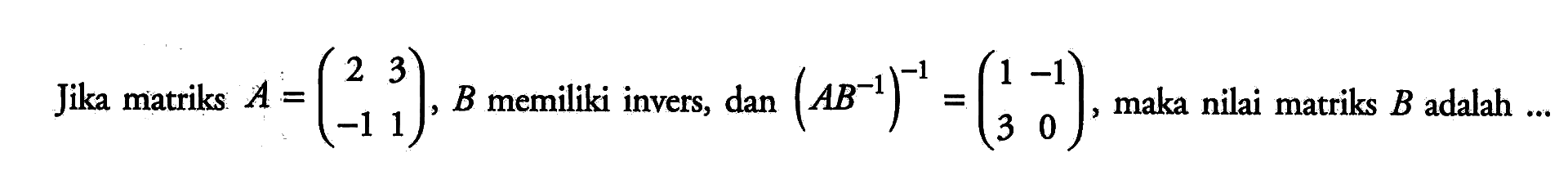 Jika matriks A=(2 3 -1 1), B memiliki invers, dan (AB^(-1))^(-1)=(1 -1 3 0), maka nilai matriks B adalah ...