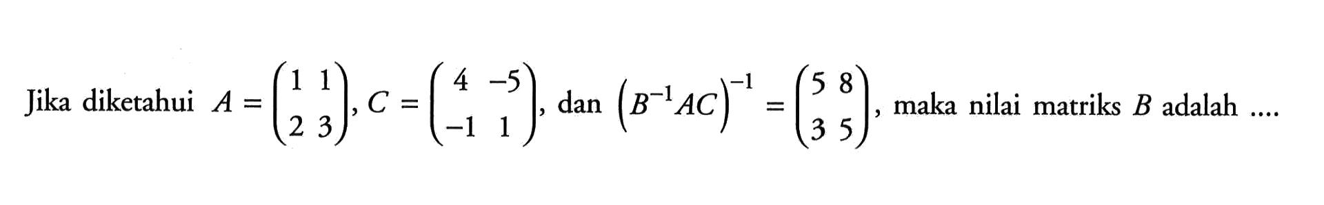 Jika diketahui A=(1 1 2 3), C=(c4 -5 -1 1), dan (B^-1 A C)^-1=(5 8 3 5), maka nilai matriks B adalah ....