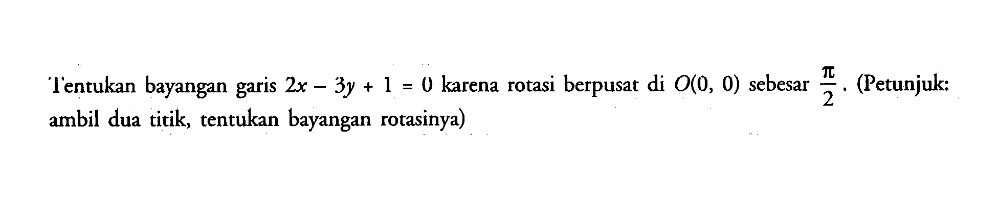 Tentukan bayngan garis 2x-3y+1=0 karena rotasi berpusat di O(0, 0) sebesar pi/2.(Petunjuk: garis 1 = 2 ambil dua titik, tentukan bayangan rotasinya)