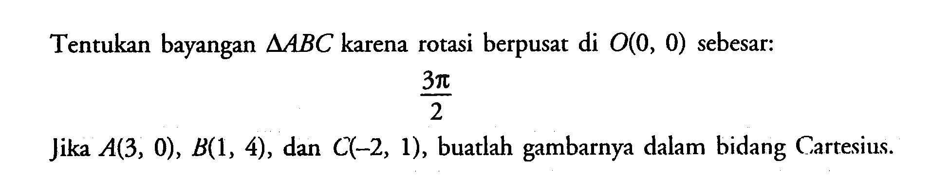 Tentukan bayangan segitigaABC karena rotasi berpusat di O(0, 0) sebesar: 3pi/2. Jika A(3, 0), B(1, 4), dan C(-2, 1), buatlah gambarnya dalam bidang Cartesius.