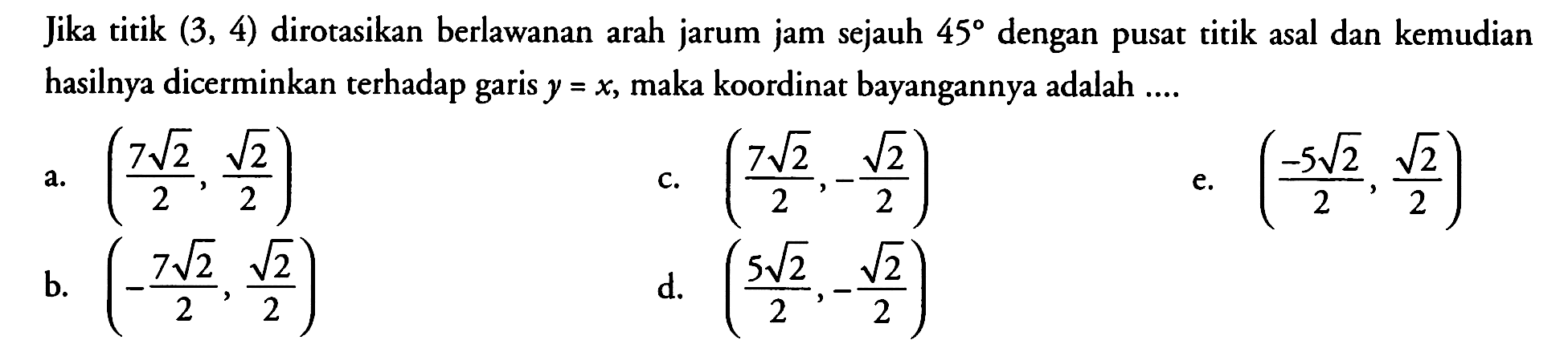 Jika titik (3, 4) dirotasikan berlawanan arah jarum jam sejauh 45 dengan pusat titik asal dan kemudian hasilnya dicerminkan terhadap garis y=x, maka koordinat bayangannya adalah ...