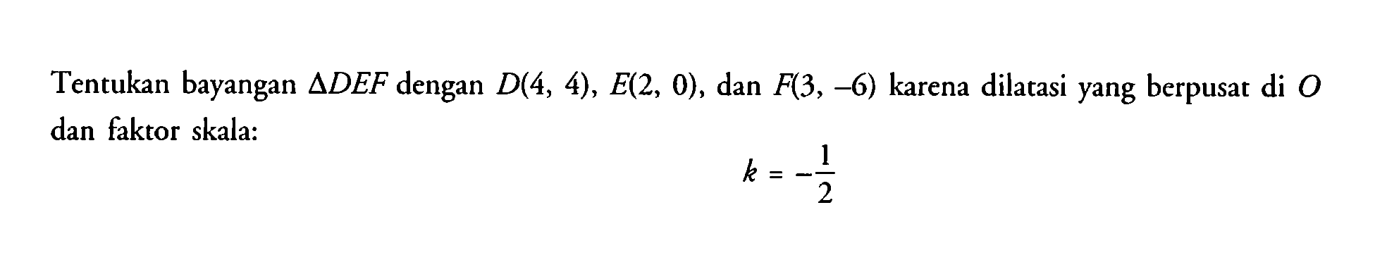 Tentukan bayangan segitiga DEF dengan D(4,4), E(2,0), dan F(3,-6) karena dilatasi yang berpusat di O dan faktor skala: k=-1/2