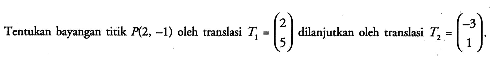 Tentukan bayangan titik P(2,-1) oleh translasi T1=(2 5) dilanjutkan oleh translasi T2=(-3 1)
