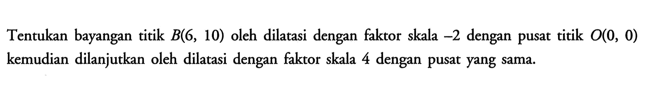 Tentukan bayangan titik B(6, 10) oleh dilatasi dengan faktor skala -2 dengan pusat titik O(O, 0) kemudian dilanjutkan oleh dilatasi dengan faktor skala 4 dengan pusat yang sama.