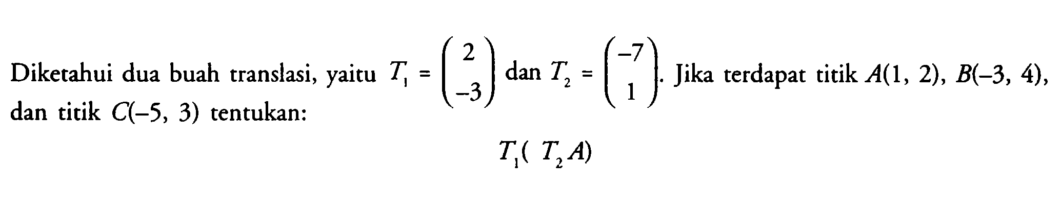 Diketahui dua buah translasi, yaitu T1=(2 -3) dan T2=(-7 1). Jika terdapat titik A(1, 2), B(-3, 4), dan titik C(-5, 3) tentukan: T1(T2A)