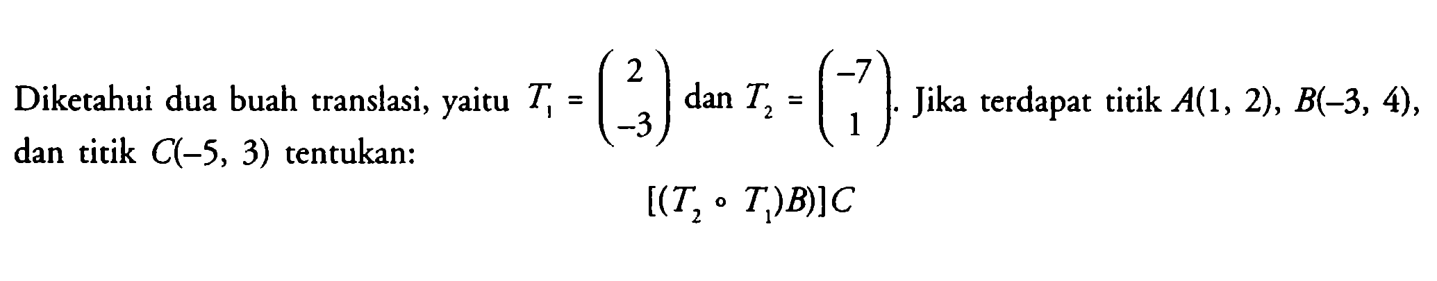Diketahui dua buah translasi, yaitu T1=(2 -3) dan T2=(-7 1). Jika terdapat titik A(1, 2), B(-3, 4), dan titik C(-5, 3) tentukan: [(T2 o T1)B]C