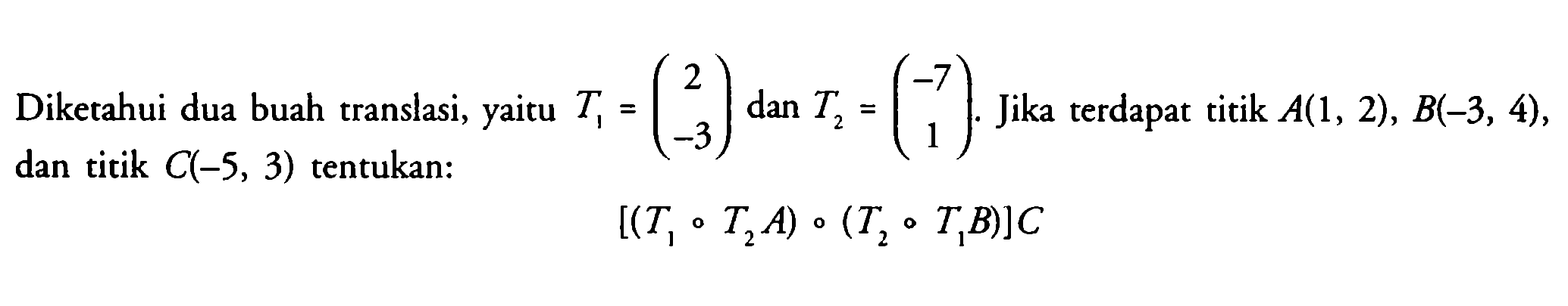 Diketahui dua buah translasi, yaitu T1-(2 -3) dan T2=(-7 1). Jika terdapat titik A(1, 2), B(-3, 4), dan titik C(-5, 3) tentukan: [(T1 T2A) (T2 T1B)]C