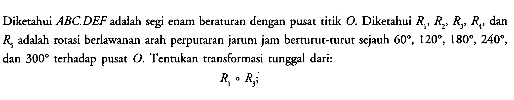 Diketahui ABC.DEF adalah segi enam beraturan dengan pusat titik O. Diketahui R1, R2, R3, R4, dan R5 adalah rotasi berlawanan arah perputaran jarum jam berturut-turut sejauh 60, 120, 180, 240, dan 300 terhadap pusat O. Tentukan transformasi tunggal dari: R1 . R3;