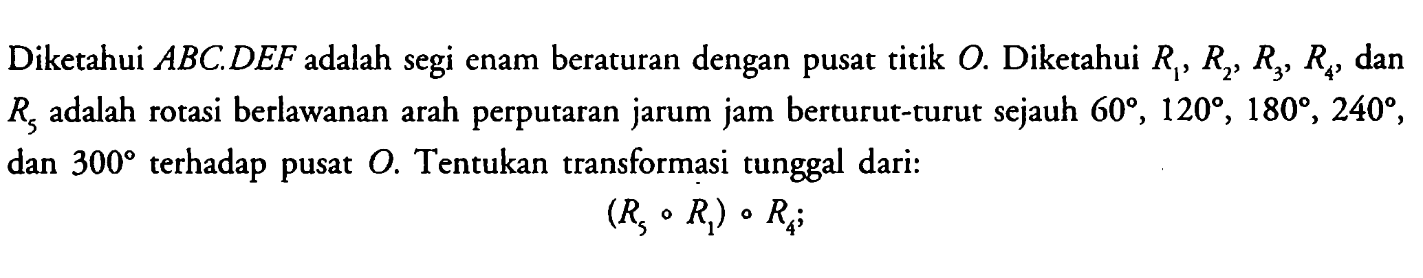 Diketahui ABCDEF adalah segi enam beraturan dengan pusat titik O. Diketahui R2,R2,R3,R4 dan R5 adalah rotasi berlawanan arah perputaran jarum jam berturut-turut sejauh 60,120,180,240,dan 300 terhadap pusat O. Tentukan transformasi tunggal dari: (R3 o R1) o R4;