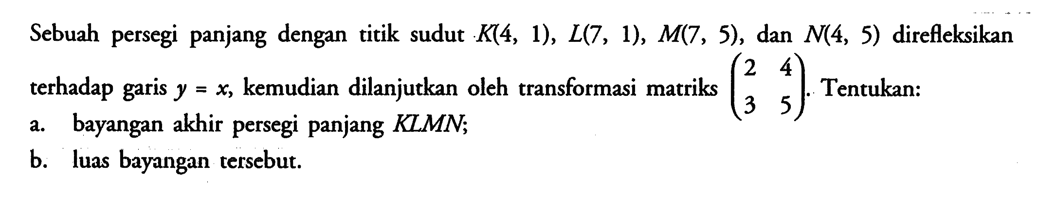 Sebuah persegi panjang dengan titik sudut K(4, 1), L(7, 1), M(7, 5), dan N(4, 5) direfleksikan terhadap garis y=x, kemudian dilanjutkan oleh transformasi matriks (2 4 3 5). Tentukan: a. bayangan akhir persegi panjang KLMN; b. luas bayangan tersebut.