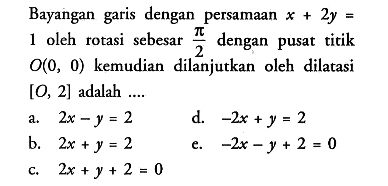 Bayangan garis dengan persamaan x+2y=1 oleh rotasi sebesar pi/2 dengan pusat titik O(0, 0) kemudian dilanjutkan oleh dilatasi [O, 2] adalah ...