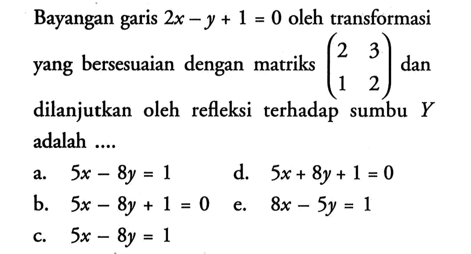 Bayangan garis 2x-y+1= 0 oleh transformasi yang bersesuaian dengan matriks (2 3 1 2) dan dilanjutkan oleh refleksi terhadap sumbu Y adalah ...