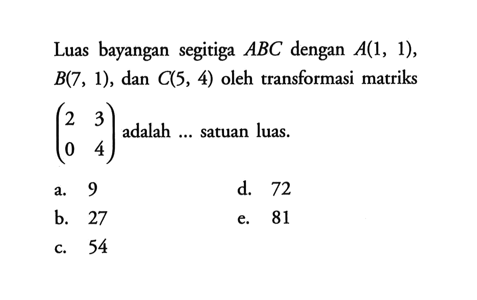 Luas bayangan segitiga ABC dengan A(1,1), B(7,1), dan C(5,4) oleh transformasi matriks (2 3 0 4) adalah ... satuan luas.