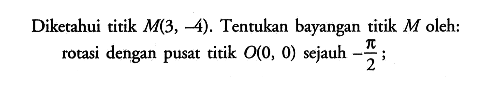 Diketahui titik M(3, -4). Tentukan bayangan titik M oleh: rotasi dengan pusat titik O(0, 0) sejauh -pi/2;