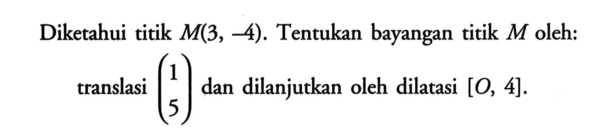 Diketahui titik M(3, -4). Tentukan bayangan titik M oleh: translasi (1 5) dan dilanjutkan oleh dilatasi [O, 4].