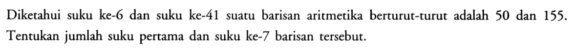 Diketahui suku ke-6 dan suku ke-41 suatu barisan aritmetika berturut-turut adalah 50 dan  155 .  Tentukan jumlah suku pertama dan suku ke-7 barisan tersebut.
