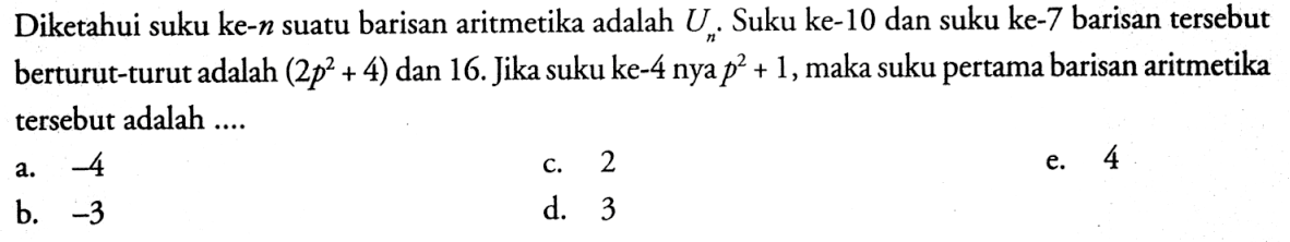 Diketahui suku ke- n suatu barisan aritmetika adalah Un. Suku ke-10 dan suku ke-7 barisan tersebut berturut-turut adalah (2p^2+4) dan 16. Jika suku ke-4 nya p^2+1, maka suku pertama barisan aritmetika tersebut adalah ....