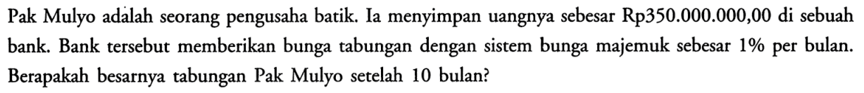 Pak Mulyo adalah seorang pengusaha batik. Ia menyimpan uangnya sebesar Rp350.000.000,00 di sebuah bank. Bank tersebut memberikan bunga tabungan dengan sistem bunga majemuk sebesar 1% per bulan. Berapakah besarnya tabungan Pak Mulyo setelah 10 bulan?