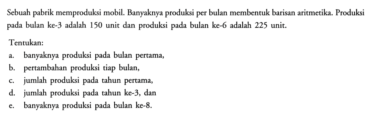 Sebuah pabrik memproduksi mobil. Banyaknya produksi per bulan membentuk barisan aritmetika. Produksi pada bulan ke-3 adalah 150 unit dan produksi pada bulan ke-6 adalah 225 unit.Tentukan:a. banyaknya produksi pada bulan pertama,b. pertambahan produksi tiap bulan,c. jumlah produksi pada tahun pertama,d. jumlah produksi pada tahun ke-3, dane. banyaknya produksi pada bulan ke-8.