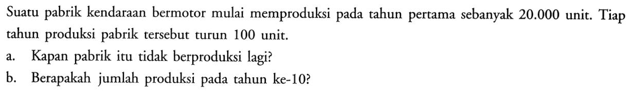 Suatu pabrik kendaraan bermotor mulai memproduksi pada tahun pertama sebanyak 20.000 unit. Tiap tahun produksi pabrik tersebut turun 100 unit. a. Kapan pabrik itu tidak berproduksi lagi? b. Berapakah jumlah produksi pada tahun ke-10?