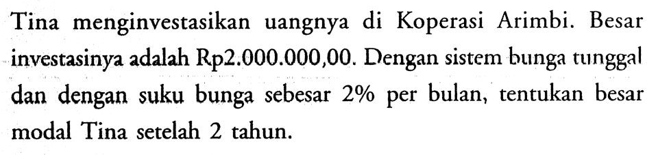 Tina menginvestasikan uangnya di Koperasi Arimbi. Besar investasinya adalah Rp2.000.000,00. Dengan sistem bunga tunggal dan dengan suku bunga sebesar 2% per bulan, tentukan besar modal Tina setelah 2 tahun.