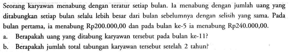 Seorang karyawan menabung dengan teratur setiap bulan. la menabung dengan jumlah uang yang ditabungkan setiap bulan selalu lebih besar dari bulan sebelumnya dengan selisih yang sama. Pada bulan pertama, ia menabung Rp200.000,00 dan pada bulan ke-5 ia menabung Rp240.000,00. 
a. Berapakah uang yang ditabung karyawan tersebut pada bulan ke-11? 
b. Berapakah jumlah total tabungan karyawan tersebut setelah 2 tahun? 